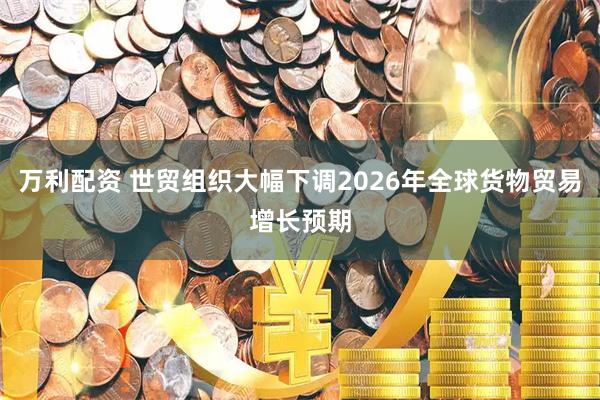 万利配资 世贸组织大幅下调2026年全球货物贸易增长预期