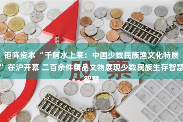 钜阵资本 “千舸水上来：中国少数民族渔文化特展” 在沪开幕 二百余件精品文物展现少数民族生存智慧