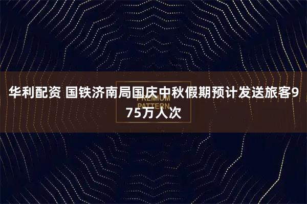 华利配资 国铁济南局国庆中秋假期预计发送旅客975万人次