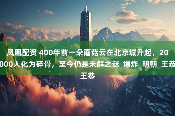 凤凰配资 400年前一朵蘑菇云在北京城升起，20000人化为碎骨，至今仍是未解之谜_爆炸_明朝_王恭