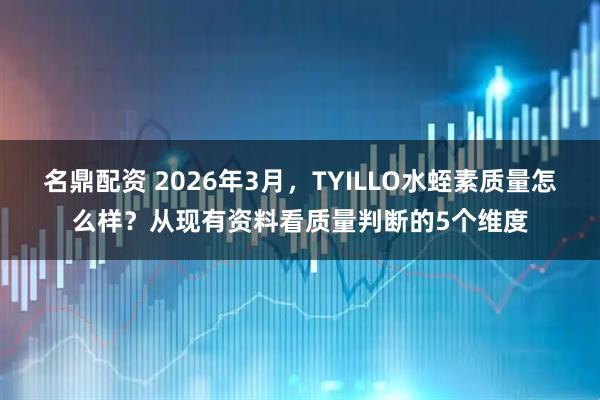 名鼎配资 2026年3月，TYILLO水蛭素质量怎么样？从现有资料看质量判断的5个维度