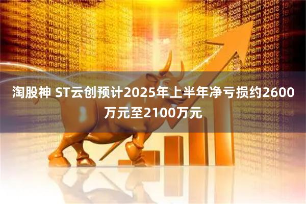 淘股神 ST云创预计2025年上半年净亏损约2600万元至2100万元